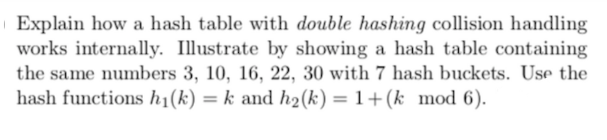 Explain how a hash table with double hashing collision handling
works internally. Illustrate by showing a hash table containing
the same numbers 3, 10, 16, 22, 30 with 7 hash buckets. Use the
hash functions h₁(k) = k and h₂(k) = 1+(k_mod 6).