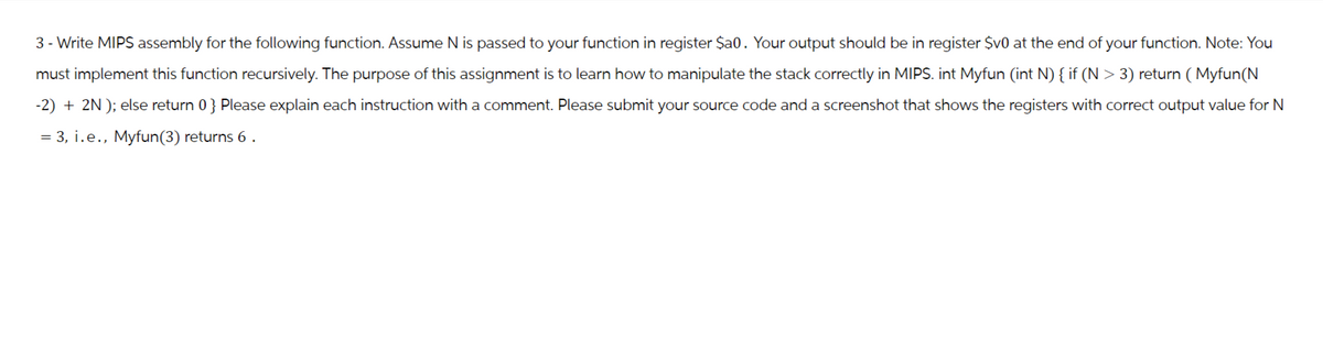 3- Write MIPS assembly for the following function. Assume N is passed to your function in register Sa0. Your output should be in register $v0 at the end of your function. Note: You
must implement this function recursively. The purpose of this assignment is to learn how to manipulate the stack correctly in MIPS. int Myfun (int N) { if (N > 3) return (Myfun(N
-2)+2N); else return 0} Please explain each instruction with a comment. Please submit your source code and a screenshot that shows the registers with correct output value for N
3, i.e., Myfun(3) returns 6.