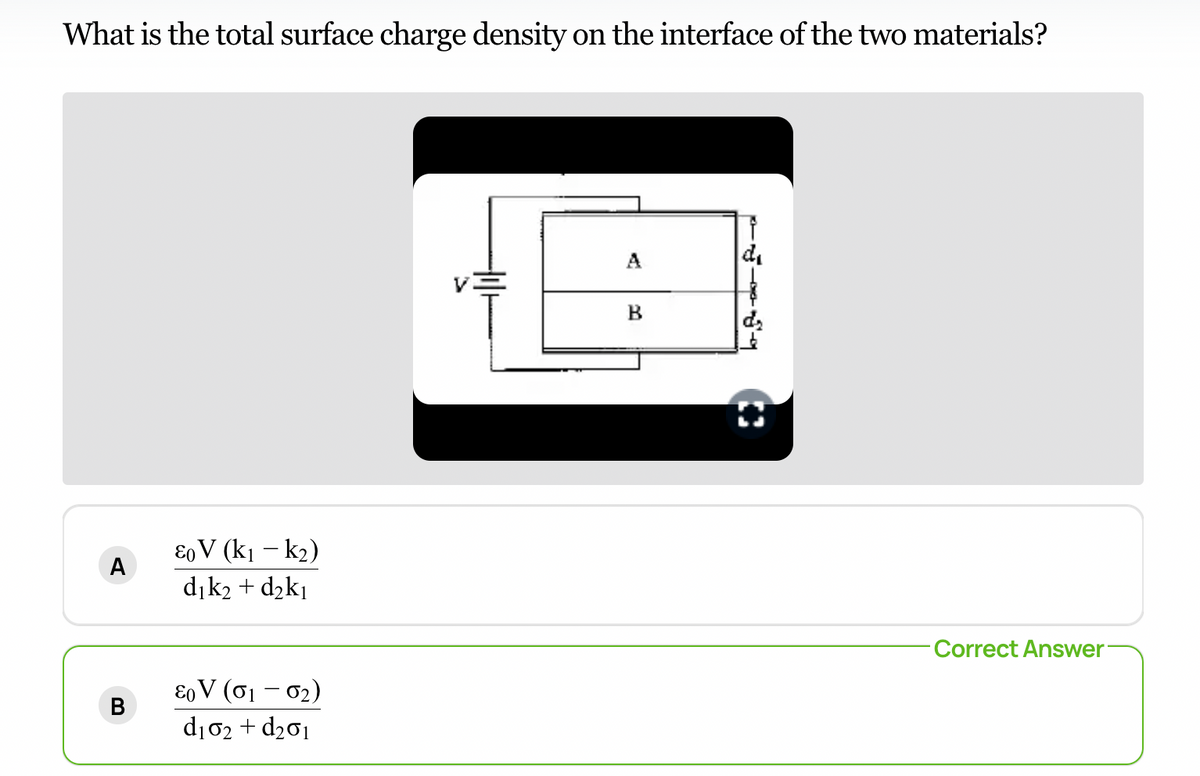 What is the total surface charge density on the interface of the two materials?
d₁
A
B
Eo V (K₁ - K₂)
d₁k₂ + d₂k₁
80V (01-0₂)
d₁02 + d₂01
A
B
Correct Answer