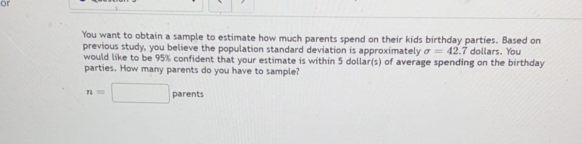 cor
You want to obtain a sample to estimate how much parents spend on their kids birthday parties. Based on
previous study, you believe the population standard deviation is approximately o = 42.7 dollars. You
would like to be 95% confident that your estimate is within 5 dollar(s) of average spending on the birthday
parties. How many parents do you have to sample?
n=
parents