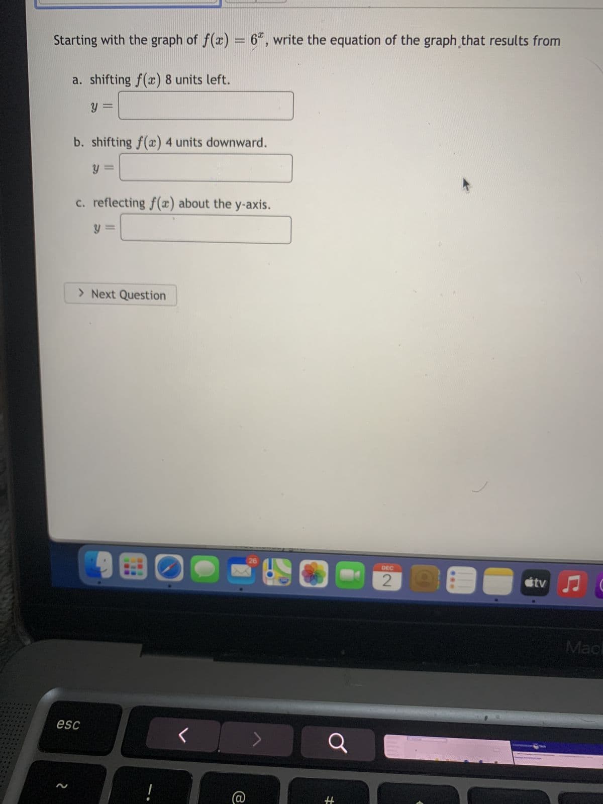 Starting with the graph of f(x) = 6", write the equation of the graph that results from
a. shifting f(x) 8 units left.
y =
=
b. shifting f(x) 4 units downward.
y=
esc
=
c. reflecting f(x) about the y-axis.
> Next Question
98
O
<
e
26
#
DEC
útv
♫
Mac