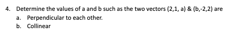 4. Determine the values of a and b such as the two vectors (2,1, a) & (b,-2,2) are
a. Perpendicular to each other.
b. Collinear