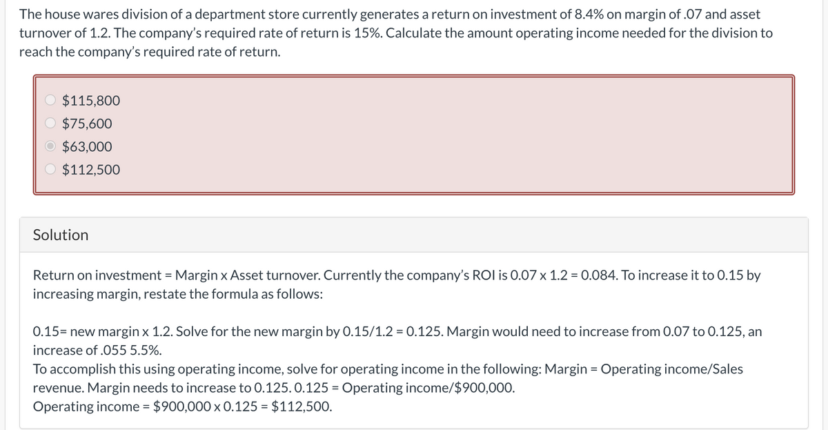 The house wares division of a department store currently generates a return on investment of 8.4% on margin of .07 and asset
turnover of 1.2. The company's required rate of return is 15%. Calculate the amount operating income needed for the division to
reach the company's required rate of return.
$115,800
$75,600
$63,000
$112,500
Solution
Return on investment = Margin x Asset turnover. Currently the company's ROI is 0.07 x 1.2 = 0.084. To increase it to 0.15 by
increasing margin, restate the formula as follows:
0.15= new margin x 1.2. Solve for the new margin by 0.15/1.2 = 0.125. Margin would need to increase from 0.07 to 0.125, an
increase of .055 5.5%.
To accomplish this using operating income, solve for operating income in the following: Margin = Operating income/Sales
revenue. Margin needs to increase to 0.125.0.125 = Operating income/$900,000.
Operating income = $900,000 x 0.125 = $112,500.