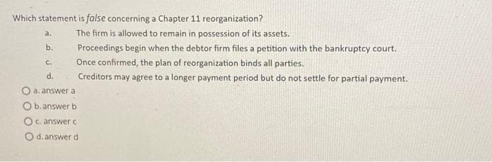 Which statement is false concerning a Chapter 11 reorganization?
a.
b.
C.
d.
The firm is allowed to remain in possession of its assets.
Proceedings begin when the debtor firm files a petition with the bankruptcy court.
Once confirmed, the plan of reorganization binds all parties.
Creditors may agree to a longer payment period but do not settle for partial payment.
a. answer a
O b. answer b
O c. answer c
O d. answer d