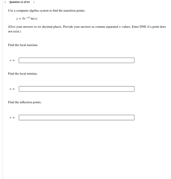 < Question 11 of 14 >
Use a computer algebra system to find the transition points.
y = 5e2 In(x)
(Give your answers to six decimal places. Provide your answers as comma separated x-values. Enter DNE if a point does
not exist.)
Find the local maxima.
Find the local minima.
Find the inflection points.
X =
