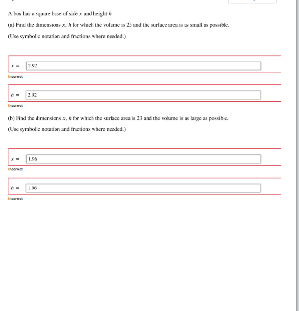A box has a square base of side x and height h.
(a) Find the dimensions x, h for which the volume is 25 and the surface area is as small as possible.
(Use symbolic notation and fractions where needed.)
2.92
Incorrect
h =
2.92
Incorrect
(b) Find the dimensions x, h for which the surface area is 23 and the volume is as large as possible.
(Use symbolic notation and fractions where needed.)
1.96
Incorrect
h =
1.96
Incorrect
