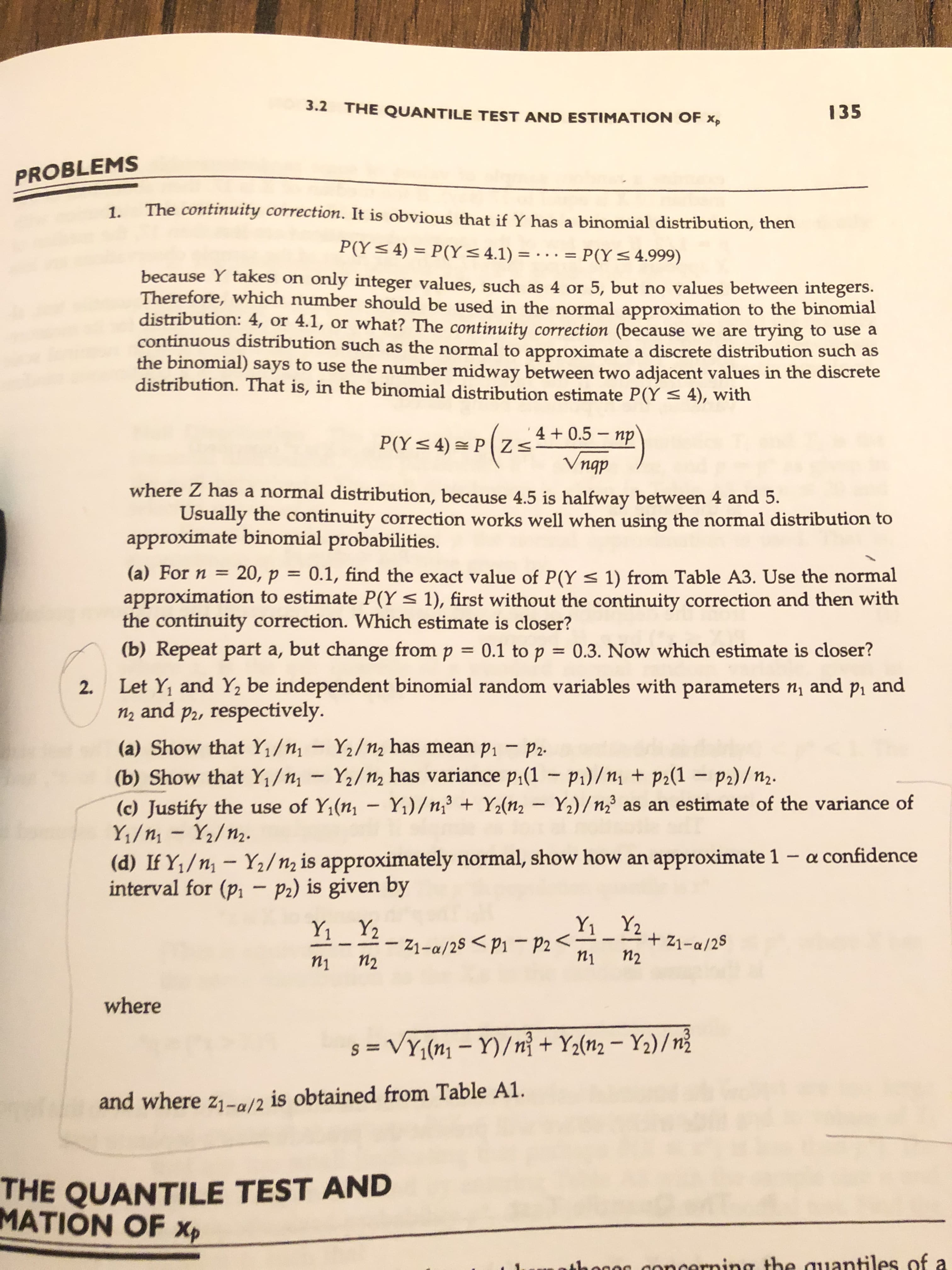 3.2 THE QUANTILE TEST AND ESTIMATION OF Xp
135
PROBLEMS
1.
The continuity correction. It is obvious that if Y has a binomial distribution, then
P(Y 4) P(Y 4.1) = ..
= P(Y 4.999)
because Y takes on only integer values, such as 4 or 5, but no values between integers.
Therefore, which number should be used in the normal approximation to the binomial
distribution: 4, or 4.1, or what? The continuity correction (because we are
continuous distribution such as the normal to approximate a discrete distribution such as
the binomial) says to use the number midway between two adjacent values in the discrete
distribution. That is, in the binomial distribution estimate P(Y 4), with
trying to use a
P(Y4) PZ 0.5-np
Vngp
4
dbu
where Z has a normal distribution, because 4.5 is halfway between 4 and 5.
Usually the continuity correction works well when using the normal distribution to
approximate binomial probabilities.
(a) For n
20, p = 0.1, find the exact value of P(Y
1) from Table A3. Use the normal
approximation to estimate P(Y 1), first without the continuity correction and then with
the continuity correction. Which estimate is closer?
(b) Repeat part a, but change from p = 0.1 to p = 0.3. Now which estimate is closer?
Let Y1 and Y2 be independent binomial random variables with parameters n and p, and
n2 and p2, respectively
2.
(a) Show that Y1/n1-Y2/n2 has mean p1 - P2
(b) Show that Y1/n1 Y2/n2 has variance p,(1 - pi)/n1 + p2(1 - p2)/n2.
(c) Justify the use of Y1(n, - Y)/n, + Y2(nz Y2)/n2 as an estimate of the variance of
Y1/n1 Y2/n2.
3
(d) If Y1/n1 Y2/n2 is approximately normal, show how an approximate 1 - a confidence
interval for (pi - P2) is given by
Y1 Y2
Y2
Y1
+Z1-a/25
П2
21-a/25 <p1-P2
n2
n1
n1
where
+Y2(n2- Y2)/ni
S=VY1(n1- Y)/ng
and where z1-a/2 is obtained from Table A1
THE QUANTILE TEST AND
MATION OF Xp
ihogo goncerning the auantiles of a
