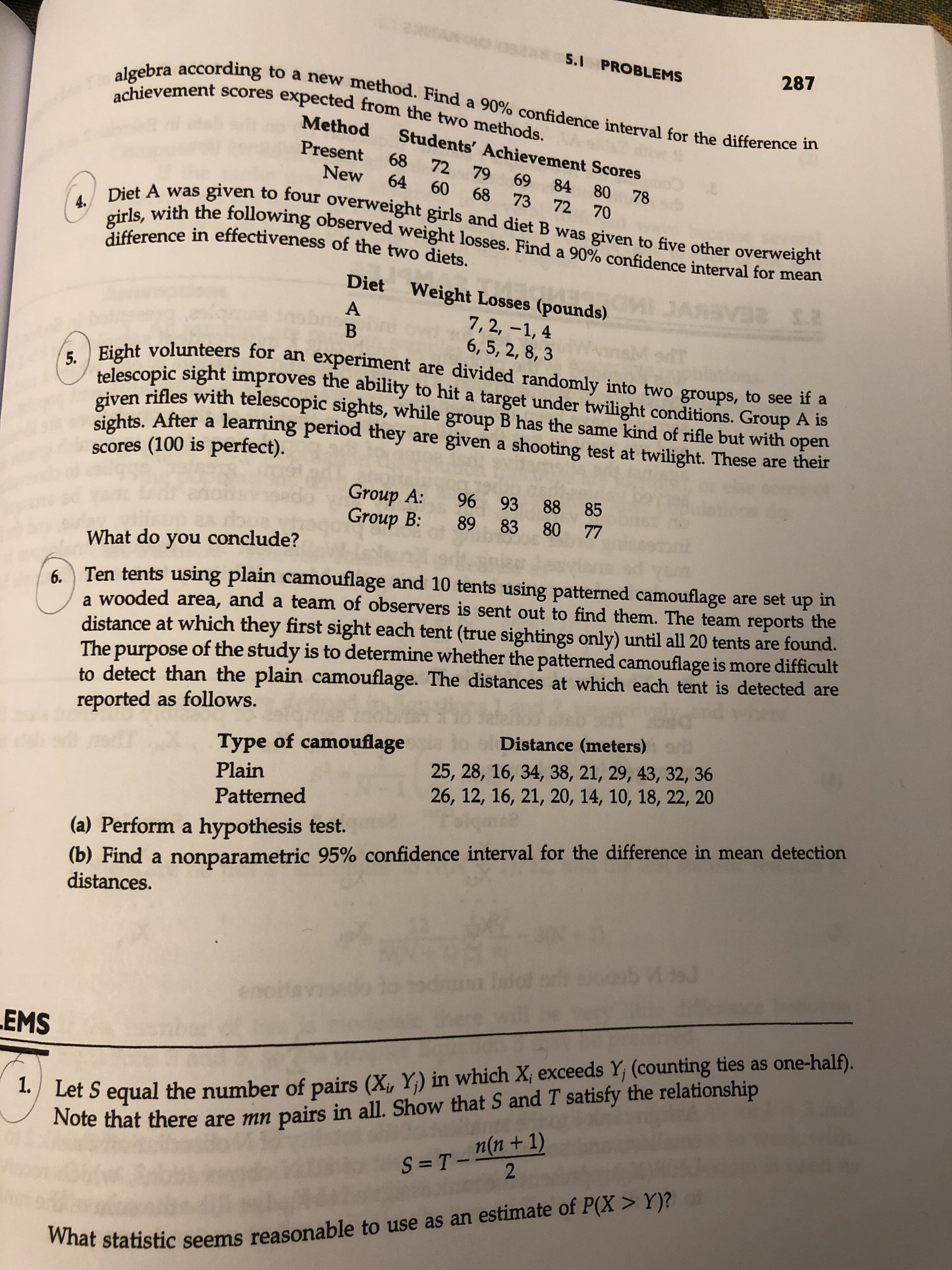 5.1 PROBLEMS
287
algebra according to a new method. Find a 90% confidence interval for the difference in
achievement scores expected from the two methods.
Method
Students' Achievement Scores
Present
68
72 79
69
New
84 80
64
78
72 70
60
68
Diet A was given to four overweight girls and diet B was given to five other overweight
girls, with the following observed weight losses. Find a 90% confidence interval for mean
73
4.
difference in effectiveness of the two diets.
Diet
Weight Losses (pounds)
JAR V I.2
А
CEABIVCIMD
7, 2, -1, 4
6, 5, 2, 8, 3
В
5. Eight volunteers for an experimernt are divided randomly into two groups, to see if a
telescopic sight improves the ability to hit a target under twilight conditions. Group A is
given rifles with telescopic sights, while group B has the same kind of rifle but with open
sights. After a learning period they are given a shooting test at twilight. These are their
scores (100 is perfect).
Group A:
Group B
96 93 88 85
89 83
80 77
What do you conclude?
6Ten tents using plain camouflage and 10 tents using patterned camouflage are set
a wooded area, and a team of observers is sent out to find them. The team reports the
distance at which they first sight each tent (true sightings only) until all 20 tents are found.
The purpose of the study is to determine whether the patterned camouflage is more difficult
to detect than the plain camouflage. The distances at which each tent is detected are
reported as follows.
up in
Distance (meters)
Type of camouflage
25, 28, 16, 34, 38, 21, 29, 43, 32, 36
26, 12, 16, 21, 20, 14, 10, 18, 22, 20
Plain
Patterned
(b) Find a nonparametric 95% confidence interval for the difference in mean detection
distances
(a) Perform a hypothesis test.
1 u
endlis
EMS
1. Let S equal the number of pairs (X, Y) in which X; exceeds Y, (counting ties as one-half).
Note that there are mn pairs in all. Show that S and T satisfy the relationship
S =T-nn+ 1)
2
What statistic seems reasonable to use as an estimate of P(X> Y)?
