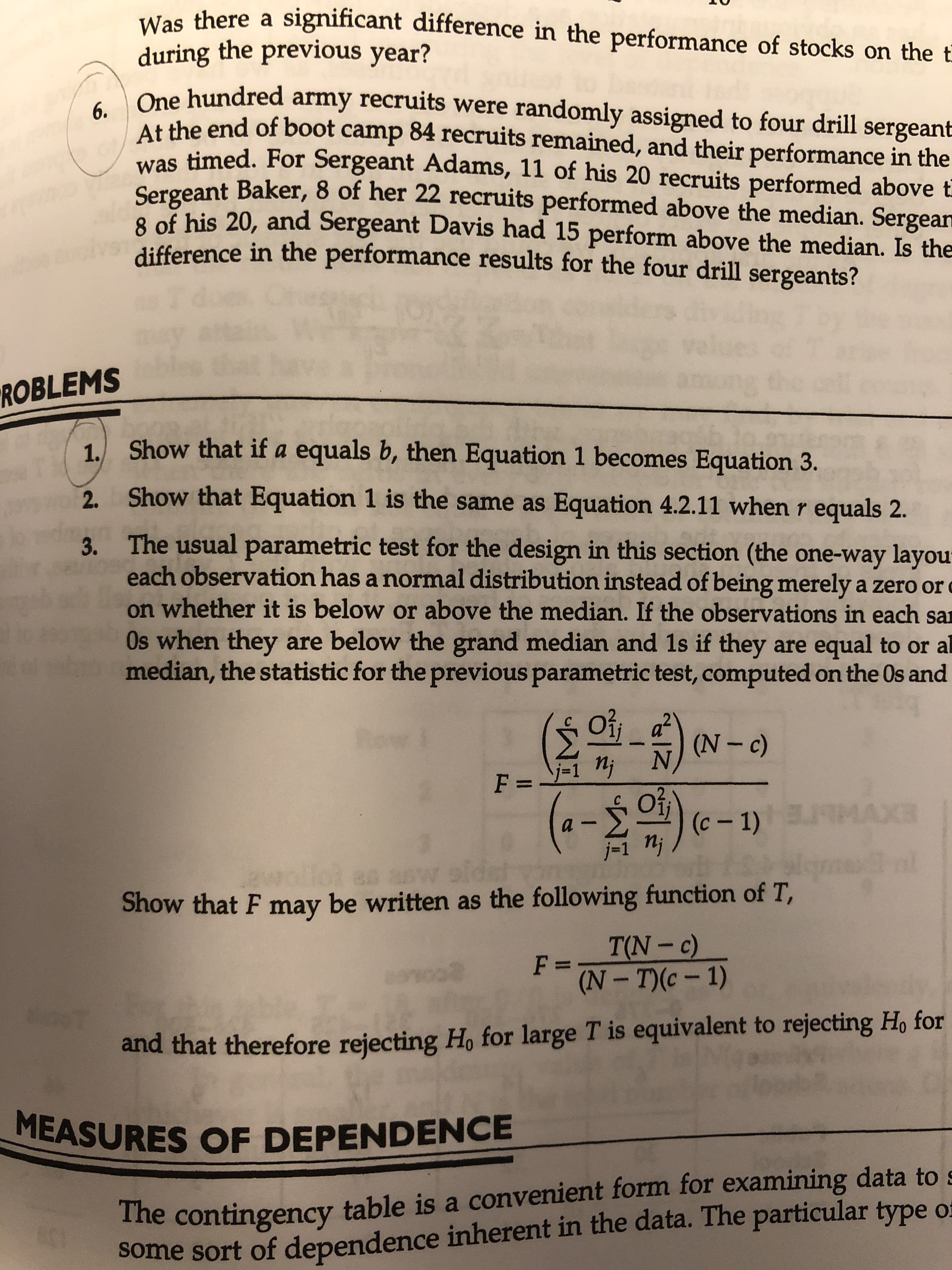 Was there a significant difference in the performance of stocks on the t
during the previous year?
Уear?
6.
One hundred army recruits were randomly assigned to four drill sergeant
At the end of boot camp 84 recruits remained, and their performance in the
ras timed. For Sergeant Adams, 11 of his 20 recruits performed above t
Sergeant Baker, 8 of her 22 recruits performed above the median. Sergeamn
8 of his 20, and Sergeant Davis had 15 perform above the median. Is the
difference in the performance results for the four drill sergeants?
ROBLEMS
1
Show that if a equals b, then Equation 1 becomes Equatiorn 3.
2.
Show that Equation 1 is the same as Equation 4.2.11 when r equals 2.
The usual parametric test for the design in this section (the one-way layou
each observation has a normal distribution instead of being merely a zero or
on whether it is below or above the median. If the observations in each sa
3.
Os when they are below the grand median and 1s if they are equal to or al
median, the statistic for the previous parametric test, computed on the 0s and
2
(N- c)
w
n'j
j-1 ni
F =
9MAXG
(c - 1)
j-1 nj
Show that F may be written as the following function of T,
T(N-c)
F =
(N-T(c- 1)
and that therefore rejecting Ho for large T is equivalent to rejecting Ho for
MEASURES OF DEPENDENCE
The contingency table is a convenient form for examining data to s
609
some sort of dependence inherent in the data. The particular type of
