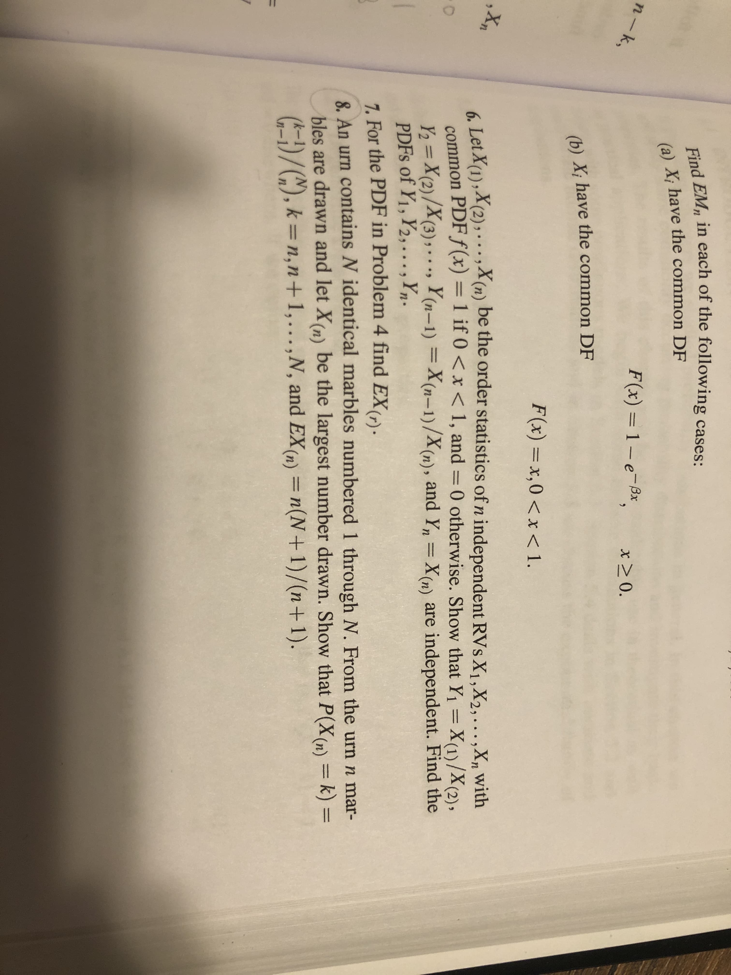 ## Transcription for Educational Content

### Problem 6:
Let \( X_{1}, X_{2}, \ldots, X_{n} \) be the order statistics of \( n \) independent random variables \( X_{i}, X_{2}, \ldots, X_{n} \) with common probability density function (PDF) \( f(x) \). If \( 0 < x < 1 \) then

\[ 
f(x) = 1 \cdot e^{-x}, \quad x \geq 0 
\]

Find \( E[X_{m}] \) in the following cases:
- (a) \( X_{i} \) have the common distribution function (DF) 

\[ 
F(x) = x, \quad 0 < x < 1 
\]

- (b) \( X_{i} \) have the common DF 

\[ 
F(x) = x^{\theta}, \quad 0 < x < 1 
\]

### Problem 7:
For the PDF in Problem 4, find \( E[X_{m}] \) and PDFs of \( X_{1}, X_{2}, \ldots, Y \).

\[ 
Y = X_{(n)} - X_{(n-1)}, Z = X_{(n)} / X_{(n-1)} 
\]

### Problem 8:
An urn contains \( N \) identical marbles numbered 1 through \( N \). From the urn \( n \) marbles are drawn and let \( X_{(n)} \) be the largest number drawn. Show that

\[ 
P(X_{(n)} = k) = \binom{k-1}{n-1} / \binom{N}{n}, \quad k = n, n+1, \ldots, N 
\]

and \( E[X_{(n)}] = \sum (N+1)/(n+1) \).

### Explanation:
This section discusses statistical problems involving probability density functions (PDFs), order statistics, and distributions.

- **Order Statistics:** In Problem 6, order statistics are used to determine the characteristics of samples drawn from independent random variables. The goal is to find the expected value (\( E[X_{m}] \)) for different cases of common distribution function.

- **Probability Functions:** The problems involve manipulating probability expressions to determine the distribution of