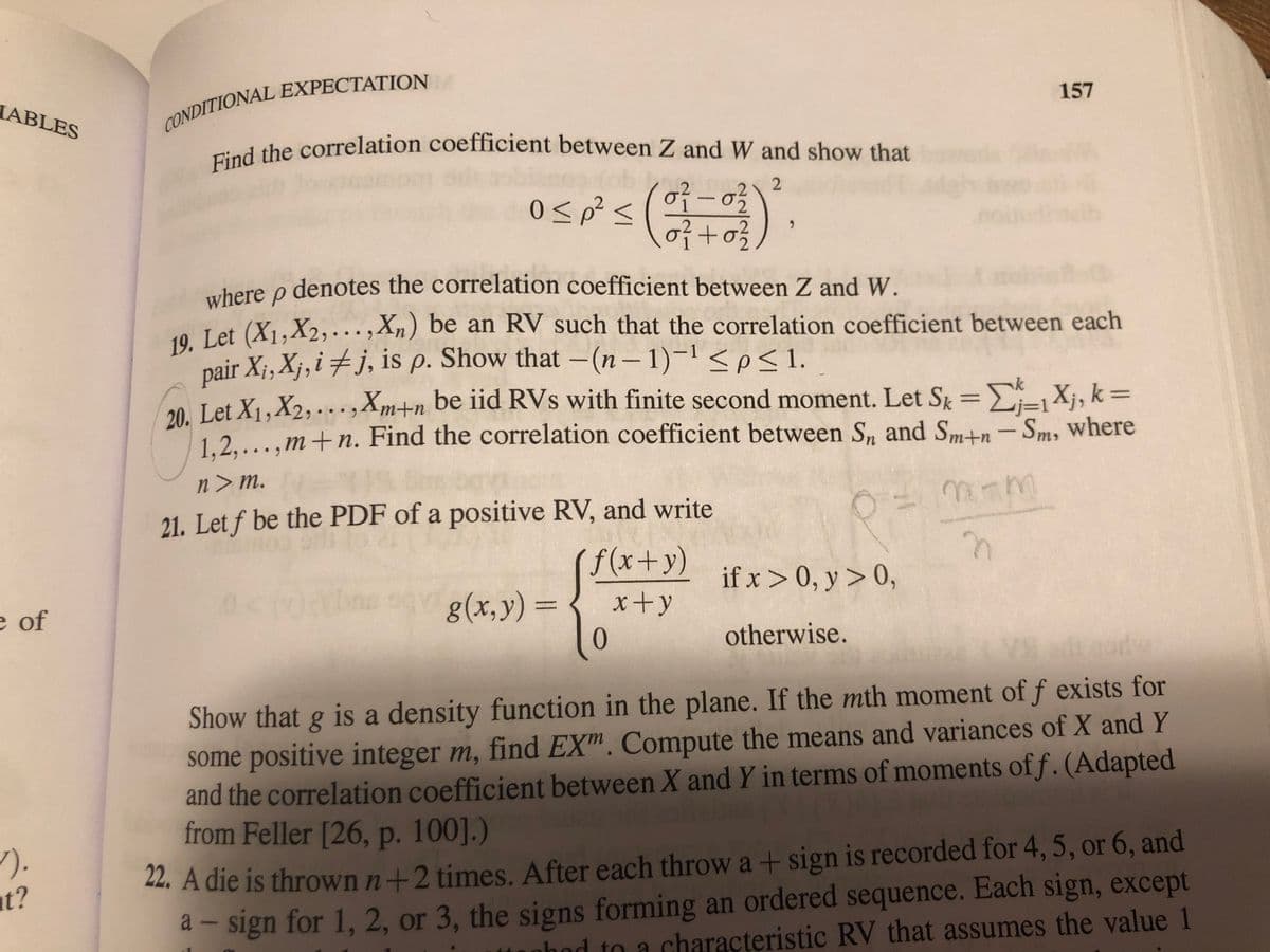 The text appears to be from a textbook on probability or statistics, dealing with conditional expectation and correlation coefficients. Below is the transcription suitable for an educational website:

---

### Conditional Expectation

**Find the correlation coefficient between \( Z \) and \( W \) and show that**

\[
0 \leq \rho^2 \leq \left( \frac{\sigma_1^2 - \sigma_2^2}{\sigma_1^2 + \sigma_2^2} \right)^2,
\]

where \( \rho \) denotes the correlation coefficient between \( Z \) and \( W \).

**19.** Let \( (X_1, X_2, \ldots, X_n) \) be an RV such that the correlation coefficient between each pair \( X_i, X_j, i \neq j, \) is \( \rho \). Show that \(- (n - 1)^{-1} \leq \rho \leq 1\).

**20.** Let \( X_1, X_2, \ldots, X_{m+n} \) be iid RVs with finite second moment. Let

\[
S_k = \sum_{j=1}^{k} X_j, \, k = 1, 2, \ldots, m+n.
\]

Find the correlation coefficient between \( S_n \) and \( S_{m+n} - S_m \), where \( n > m \).

*Note:* There is a handwritten note showing

\[
\rho = \frac{m - n}{n}.
\]

**21.** Let \( f \) be the PDF of a positive RV, and write

\[
g(x, y) = 
\begin{cases} 
\frac{f(x+y)}{x+y} & \text{if } x > 0, y > 0, \\
0 & \text{otherwise}.
\end{cases}
\]

Show that \( g \) is a density function in the plane. If the \( m \)th moment of \( f \) exists for some positive integer \( m \), find \( EX^m \). Compute the means and variances of \( X \) and \( Y \) and the correlation coefficient between \( X \) and \( Y \) in terms of moments of \( f \). (Adapted from