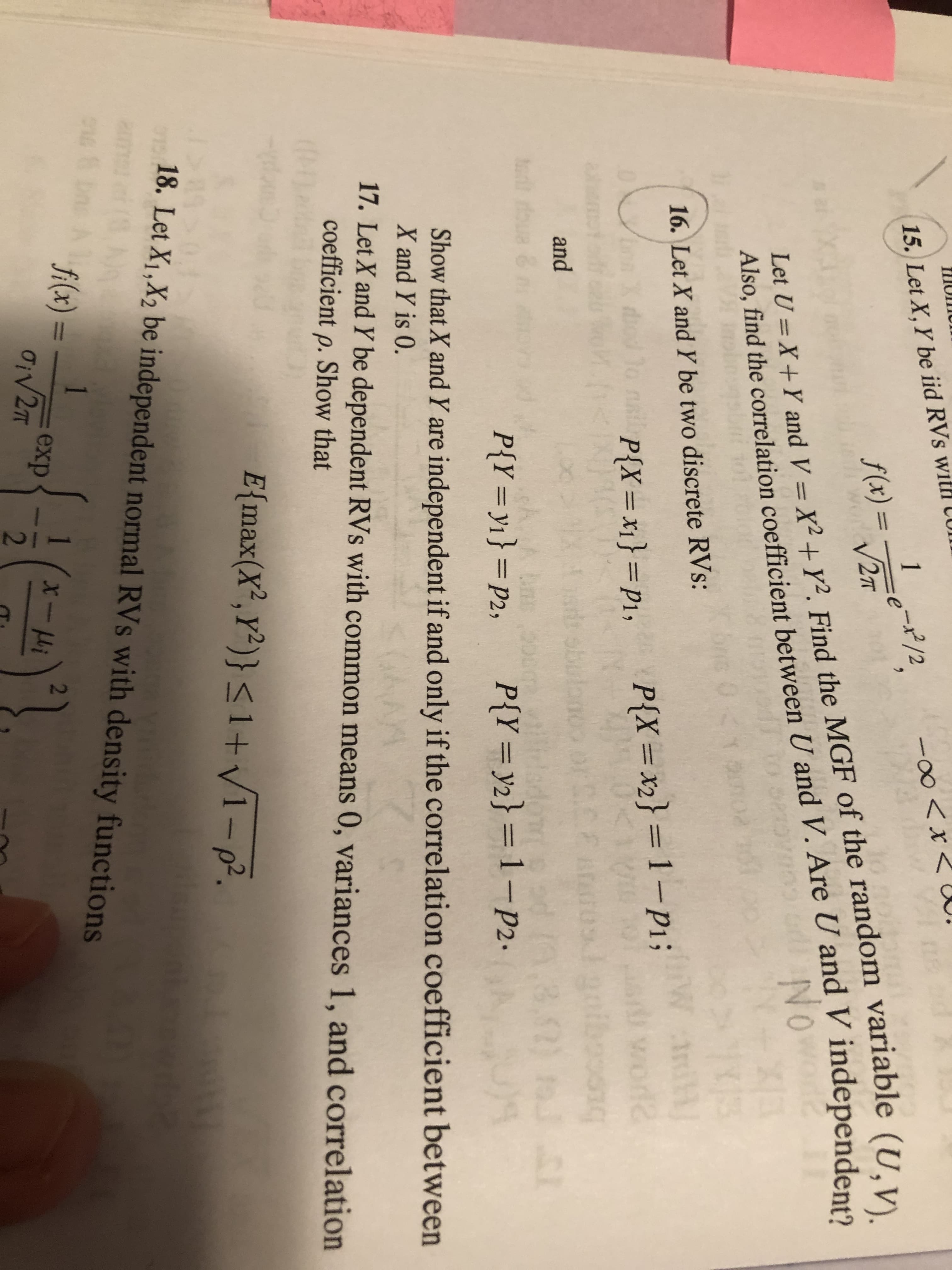 The image presents problems related to random variables (RVs) from an advanced probability textbook. Below is a detailed transcription and explanation of each problem:

### Problem 16
Let \( X \) and \( Y \) be two discrete random variables (RVs):

- \( P(X = x_1) = p_1 \)
- \( P(X = x_2) = 1 - p_1 \)
- \( P(Y = y_1) = p_2 \)
- \( P(Y = y_2) = 1 - p_2 \)

**Task:** Show that \( X \) and \( Y \) are independent if and only if the correlation coefficient between \( X \) and \( Y \) is 0.

### Problem 17
Let \( X \) and \( Y \) be dependent RVs with correlation coefficient \(\rho\).

**Task:** Show that:
\[
E \{\max(X, Y)\} \leq 1 + \sqrt{1 - \rho}
\]

### Problem 18
Let \( X_1, X_2 \) be independent normal RVs with density functions:
\[
f(x) = \frac{1}{\sigma \sqrt{2\pi}} \exp \left( -\frac{(x - \mu)^2}{2\sigma^2} \right)
\]

### Explanation
- Problem 16 focuses on understanding the concept of independence of discrete RVs and their correlation.
- Problem 17 involves calculating an expectation of the maximum of two dependent RVs and involves showing its relation to their correlation coefficient.
- Problem 18 introduces normal RVs and illustrates their probability density function, indicating the form of the Gaussian distribution.

This section helps students understand deeper statistical properties and dependencies between random variables using mathematical rigor.