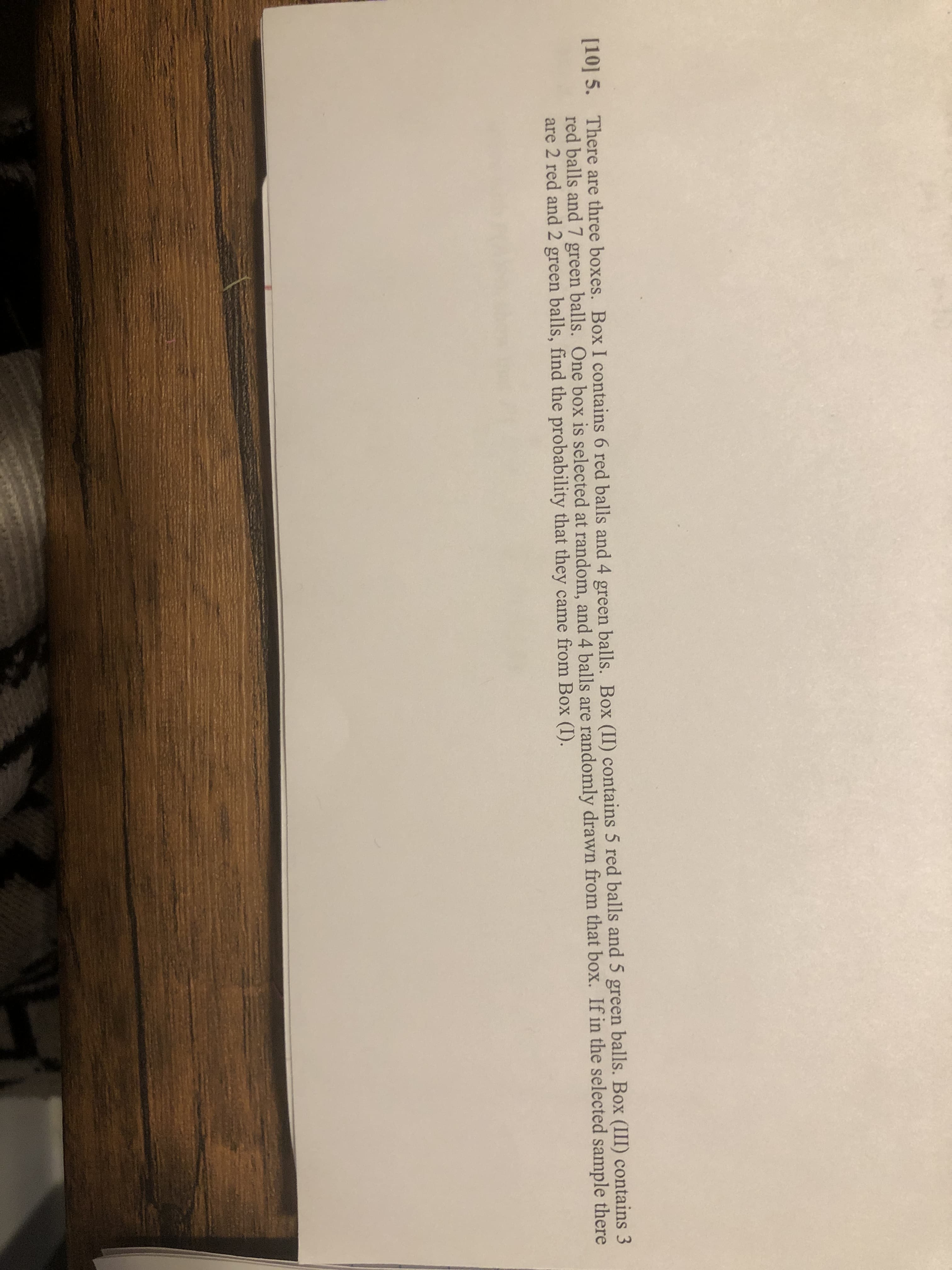 [10] 5. There are three boxes. Box I contains 6 red balls and 4 green balls. Box (II) contains 5 red balls and 5 green balls. Box (III) contains 3
red balls and 7 green balls. One box is selected at random, and 4 balls are randomly drawn from that box. If in the selected sample there
are 2 red and 2 green balls, find the probability that they came from Box (I).
