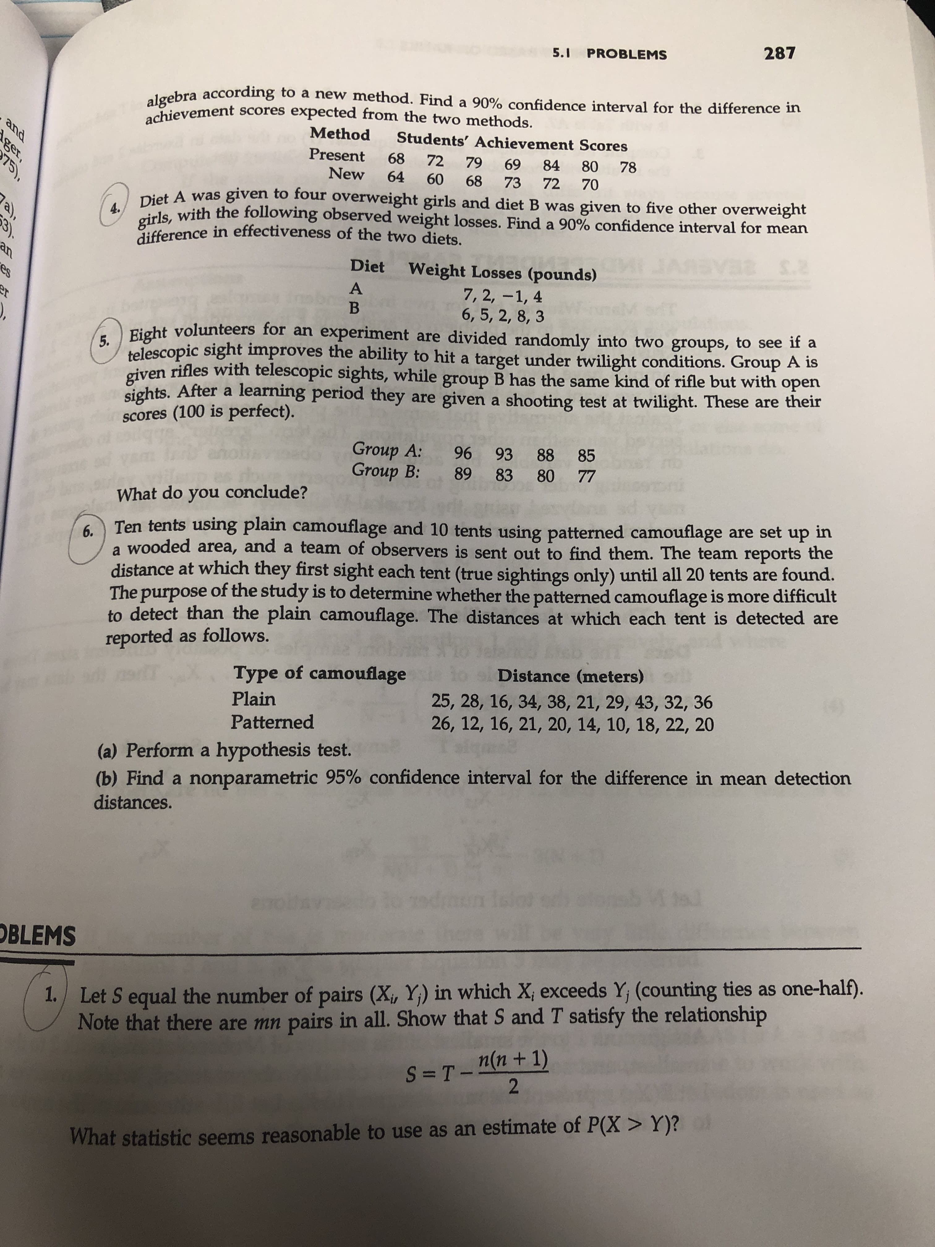 287
5.1 PROBLEMS
algebra according to a new method. Find a 90% confidence interval for the difference in
achievement scores expected from the two methods.
Method
Students' Achievement Scores
and
Present
68
78
72 79
80
69
84
New
64
70
60
72
68
73
Diet A was given to four overweight girls and diet B was given to five other overweight
girls, with the following observed weight losses. Find a 90% confidence interval for mean
difference in effectiveness of the two diets.
a),
4.
3).
a $.2
37
an
Diet
Weight Losses (pounds)
7, 2, -1, 4
6, 5, 2, 8, 3
A
er
В
5. Eight volunteers for an experiment are divided randomly into two groups, to see if a
telescopic sight improves the ability to hit a target under twilight conditions. Group A is
given rifles with telescopic sights, while
sights. After a learning period they are given a shooting test at twilight. These are their
scores (100 is perfect).
open
B has the same kind of rifle but with
group
Group A:
Group B:
85
93 88
77
83 80
What do you conclude?
up in
Ten tents using plain camouflage and 10 tents using patterned camouflage are set
6.
a wooded area, and a team of observers is sent out to find them. The team reports the
distance at which they first sight each tent (true sightings only) until all 20 tents are found.
The purpose of the study is to determine whether the patterned camouflage is more difficult
to detect than the plain camouflage. The distances at which each ternt is detected are
reported as follows.
MNH
Distance (meters)
Type of camouflage
25, 28, 16, 34, 38, 21, 29, 43, 32, 36
26, 12, 16, 21, 20, 14, 10, 18, 22, 20
Plain
Patterned
(a) Perform a hypothesis test.
(b) Find a nonparametric 95% confidence interval for the difference in mean detection
distances.
enoi
OBLEMS
1. Let S equal the number of pairs (X, Y) in which Xi exceeds Y, (counting ties as one-half).
Note that there are mn pairs in all. Show that S and T satisfy the relationship
S =T_n(n + 1)
2
What statistic seems reasonable to use as an estimate of P(X> Y)?
96 89
ger,
75)
