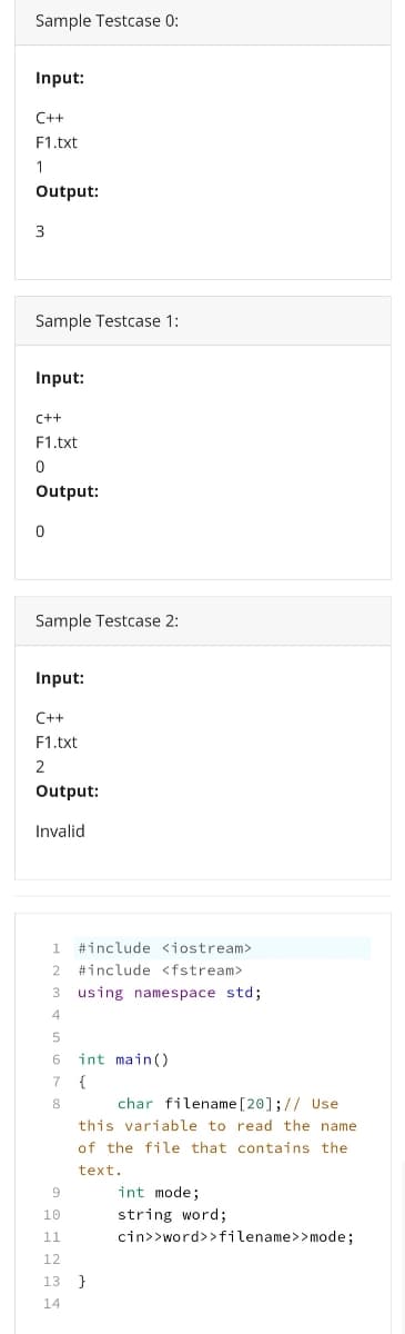 Sample Testcase 0:
Input:
C++
F1.txt
1
Output:
3
Sample Testcase 1:
Input:
C++
F1.txt
Output:
Sample Testcase 2:
Input:
C++
F1.txt
2
Output:
Invalid
1.
#include <iostream>
2.
#include <fstream>
3 using namespace std;
4
5
int main()
{
char filename [20];// Use
this variable to read the name
8
of the file that contains the
text.
int mode;
string word;
cin>>word>>filename>> mode;
10
11
12
13 }
14
