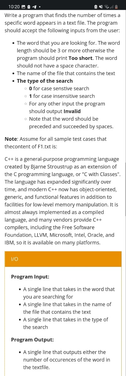 10:20 A 0 1.
O ll
Write a program that finds the number of times a
specific word appears in a text file. The program
should accept the following inputs from the user:
• The word that you are looking for. The word
length should be 3 or more otherwise the
program should print Too short. The word
should not have a space character.
• The name of the file that contains the text
• The type of the search
o O for case senstive search
o 1 for case insensitive search
o For any other input the program
should output Invalid
o Note that the word should be
preceded and succeeded by spaces.
Note: Assume for all sample test cases that
thecontent of F1.txt is:
C++ is a general-purpose programming language
created by Bjarne Stroustrup as an extension of
the C programming language, or "C with Classes".
The language has expanded significantly over
time, and modern C++ now has object-oriented,
generic, and functional features in addition to
facilities for low-level memory manipulation. It is
almost always implemented as a compiled
language, and many vendors provide C++
compilers, including the Free Software
Foundation, LLVM, Microsoft, Intel, Oracle, and
IBM, so it is available on many platforms.
1/0
Program Input:
• A single line that takes in the word that
you are searching for
• A single line that takes in the name of
the file that contains the text
• A single line that takes in the type of
the search
Program Output:
• A single line that outputs either the
number of occurences of the word in
the textfile.
