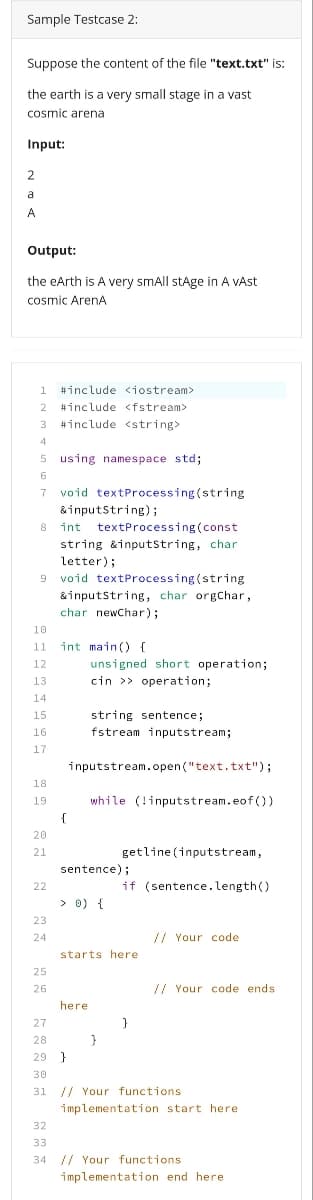 Sample Testcase 2:
Suppose the content of the file "text.txt" is:
the earth is a very small stage in a vast
cosmic arena
Input:
2
a
A
Output:
the eArth is A very smAll stAge in A vAst
cosmic ArenA
1
#include <iostream>
#include <fstream>
3
#include <string>
4
5 using namespace std;
6.
7
void textProcessing(string
&inputstring);
int textProcessing (const
8
string &inputString, char
letter);
void textProcessing (string
&inputstring, char orgChar,
char newChar);
10
11
int main () {
unsigned short operation;
cin >> operation;
12
13
14
15
string sentence;
16
fstream inputstream;
17
inputstream.open("text.txt");
18
19
while (!inputstream.eof(0)
{
20
21
getline (inputstream,
sentence);
22
if (sentence.length()
> 0) {
23
24
// Your code
starts here
25
26
// Your code ends
here
27
28
29 }
30
31
// Your functions
implementation start here
32
33
34 // Your functions
implementation end here
