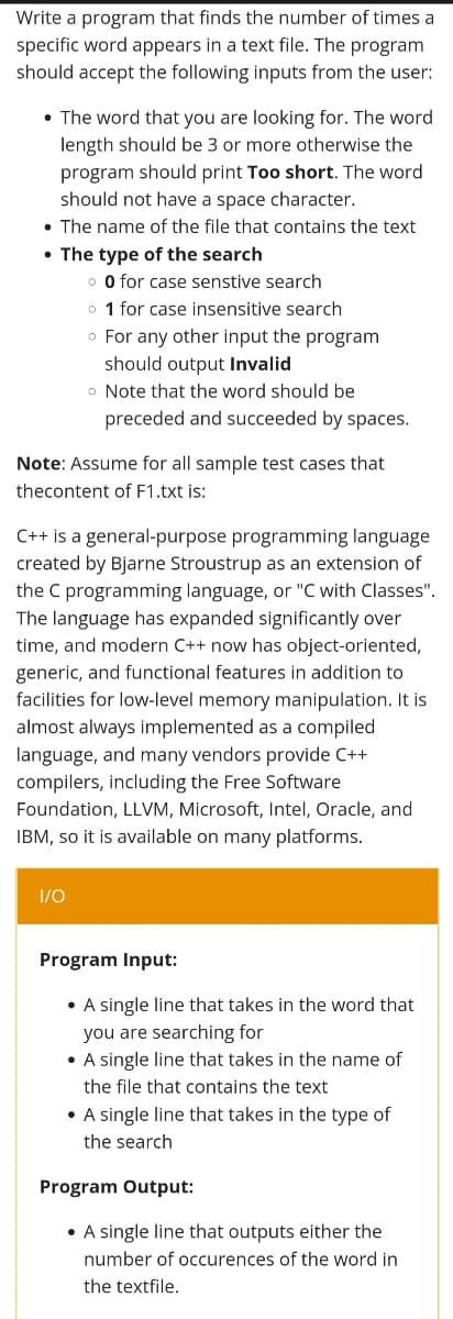 Write a program that finds the number of times a
specific word appears in a text file. The program
should accept the following inputs from the user:
• The word that you are looking for. The word
length should be 3 or more otherwise the
program should print Too short. The word
should not have a space character.
• The name of the file that contains the text
• The type of the search
o O for case senstive search
o 1 for case insensitive search
o For any other input the program
should output Invalid
o Note that the word should be
preceded and succeeded by spaces.
Note: Assume for all sample test cases that
thecontent of F1.txt is:
C++ is a general-purpose programming language
created by Bjarne Stroustrup as an extension of
the C programming language, or "C with Classes".
The language has expanded significantly over
time, and modern C++ now has object-oriented,
generic, and functional features in addition to
facilities for low-level memory manipulation. It is
almost always implemented as a compiled
language, and many vendors provide C++
compilers, including the Free Software
Foundation, LLVM, Microsoft, Intel, Oracle, and
IBM, so it is available on many platforms.
1/0
Program Input:
• A single line that takes in the word that
you are searching for
• A single line that takes in the name of
the file that contains the text
• A single line that takes in the type of
the search
Program Output:
• A single line that outputs either the
number of occurences of the word in
the textfile.
