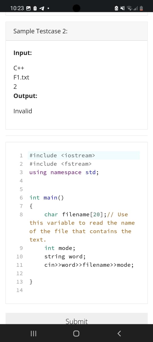 10:23 B 0 1
Sample Testcase 2:
Input:
C++
F1.txt
2
Output:
Invalid
1
#include <jostream>
#include <fstream>
using namespace std;
6
int main()
7
{
char filename[20];// Use
this variable to read the name
8.
of the file that contains the
text.
9.
int mode;
10
string word;
11
cin>>word>>filename>>mode;
12
13
}
14
Submit
II
