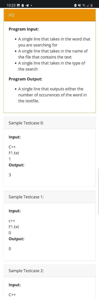 10:23 E 0 1•
1/0
Program Input:
• A single line that takes in the word that
you are searching for
• A single line that takes in the name of
the file that contains the text
• A single line that takes in the type of
the search
Program Output:
• A single line that outputs either the
number of occurences of the word in
the textfile.
Sample Testcase 0:
Input:
C++
F1.txt
1
Output:
Sample Testcase 1:
Input:
C++
F1.txt
Output:
Sample Testcase 2:
Input:
C++
