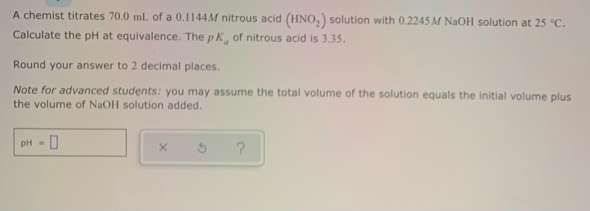 A chemist titrates 70.0 mL of a 0.1144M nitrous acid (HNO,) solution with 0.2245M NaOH solution at 25 °C.
Calculate the pH at equivalence. The p K of nitrous acid is 3.35.
Round your answer to 2 decimal places.
Note for advanced students: you may assume the total volume of the solution equals the initial volume plus
the volume of NaOH solution added.
pH
%3D
