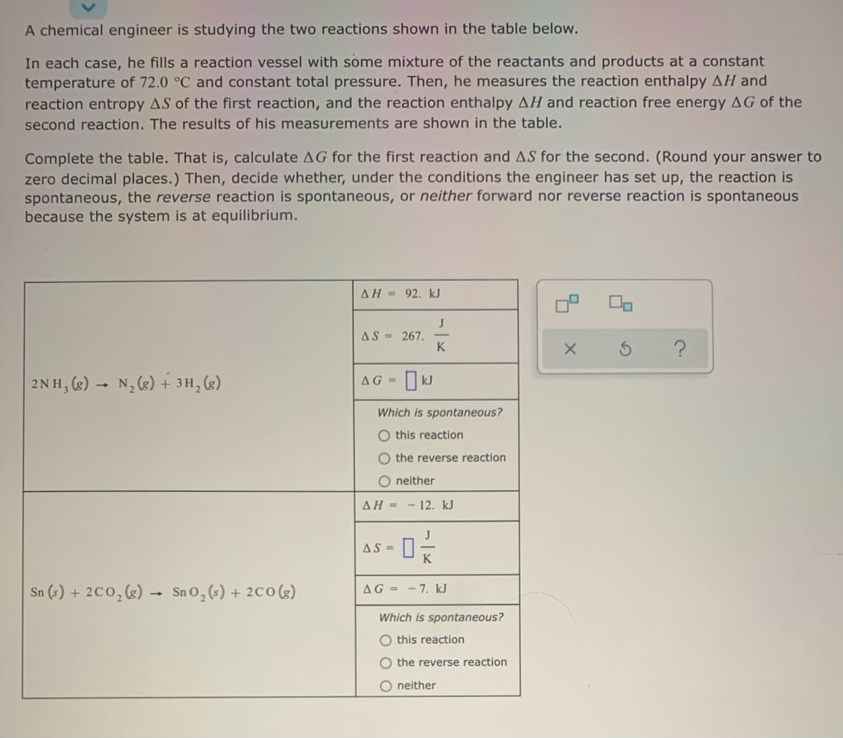 A chemical engineer is studying the two reactions shown in the table below.
In each case, he fills a reaction vessel with some mixture of the reactants and products at a constant
temperature of 72.0 °C and constant total pressure. Then, he measures the reaction enthalpy AH and
reaction entropy AS of the first reaction, and the reaction enthalpy AH and reaction free energy AG of the
second reaction. The results of his measurements are shown in the table.
Complete the table. That is, calculate AG for the first reaction and AS for the second. (Round your answer to
zero decimal places.) Then, decide whether, under the conditions the engineer has set up, the reaction is
spontaneous, the reverse reaction is spontaneous, or neither forward nor reverse reaction is spontaneous
because the system is at equilibrium.
AH = 92. kJ
J
AS = 267.
K
2NH, (g) - N, (g) + 3H, (2)
O kJ
AG =
Which is spontaneous?
O this reaction
O the reverse reaction
O neither
AH = - 12. kJ
J
AS =
K
Sn (s) + 2C0,(g) → SnO,(s)
+ 2C0(g)
AG = -7. kJ
Which is spontaneous?
O this reaction
the reverse reaction
O neither
