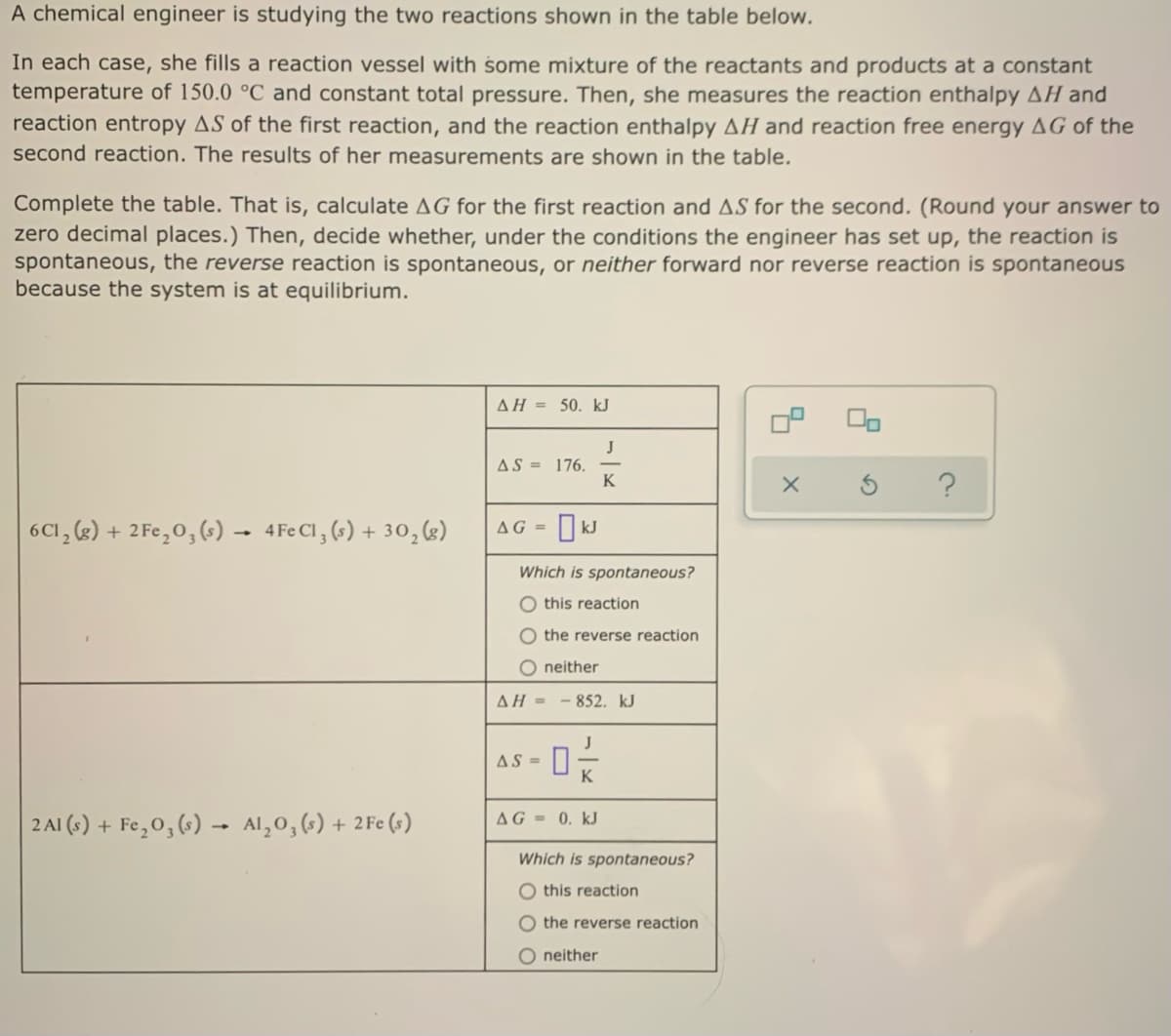 A chemical engineer is studying the two reactions shown in the table below.
In each case, she fills a reaction vessel with some mixture of the reactants and products at a constant
temperature of 150.0 °C and constant total pressure. Then, she measures the reaction enthalpy AH and
reaction entropy AS of the first reaction, and the reaction enthalpy AH and reaction free energy AG of the
second reaction. The results of her measurements are shown in the table.
Complete the table. That is, calculate AG for the first reaction and AS for the second. (Round your answer to
zero decimal places.) Then, decide whether, under the conditions the engineer has set up, the reaction is
spontaneous, the reverse reaction is spontaneous, or neither forward nor reverse reaction is spontaneous
because the system is at equilibrium.
AH = 50. kJ
J
AS = 176.
K
6CI, (2)
+ 2 Fe,0, (s) → 4Fe Cl , (s) + 30,(g)
I kJ
AG =
Which is spontaneous?
O this reaction
O the reverse reaction
neither
AH = - 852. kJ
AS =
K
2 Al (s) + Fe,0, (6) - Al,0, (-) + 2Fe (s)
AG = 0. kJ
Which is spontaneous?
O this reaction
O the reverse reaction
O neither
