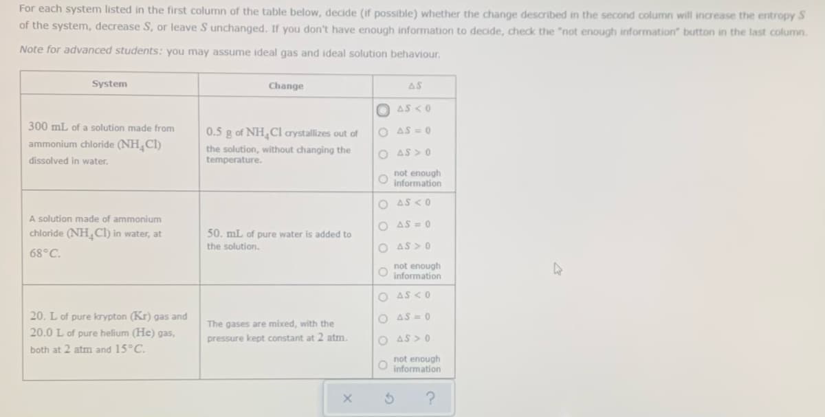 For each system listed in the first column of the table below, decide (if possible) whether the change described in the second column will increase the entropy S
of the system, decrease S, or leave S unchanged. If you don't have enough information to decide, check the "not enough information" button in the last column.
Note for advanced students: you may assume ideal gas and ideal solution behaviour.
System
Change
AS
AS <0
300 mL of a solution made from
0.5 g of NH Cl arystallizes out of
O AS = 0
ammonium chloride (NH,Cl)
the solution, without changing the
temperature.
O AS > 0
dissolved in water.
not enough
O information
O AS <0
A solution made of ammonium
O AS = 0
chloride (NH_Cl) in water, at
50. mL of pure water is added to
the solution.
O AS > 0
68°C.
not enough
information
O AS <0
20. L of pure krypton (Kr) gas and
O AS = 0
The gases are mixed, with the
20.0 L of pure helium (He) gas,
pressure kept constant at 2 atm.
O AS > 0
both at 2 atm and 15°C.
not enough
information
