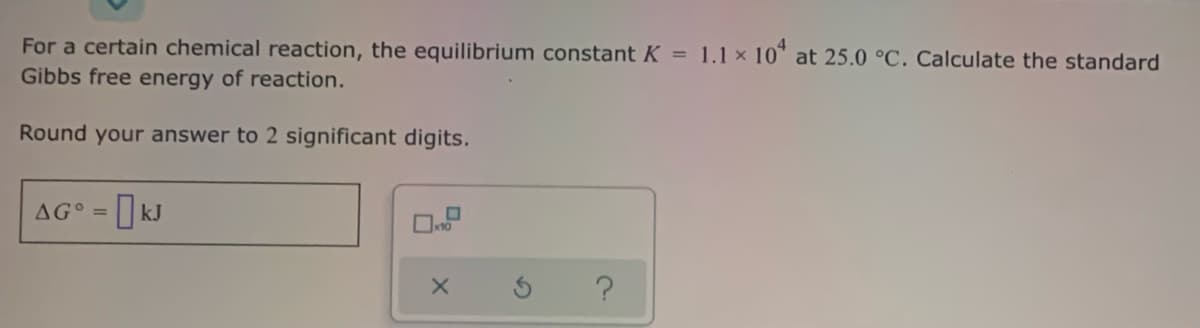 For a certain chemical reaction, the equilibrium constant K =
Gibbs free energy of reaction.
1.1 x 10* at 25.0 °C. Calculate the standard
Round your answer to 2 significant digits.
AG° = ] kJ
%3D
