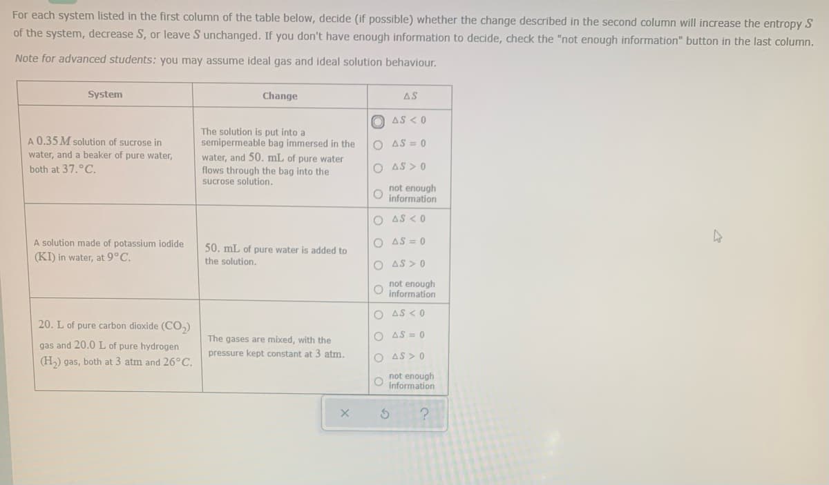 For each system listed in the first column of the table below, decide (if possible) whether the change described in the second column will increase the entropy S
of the system, decrease S, or leave S unchanged. If you don't have enough information to decide, check the "not enough information" button in the last column.
Note for advanced students: you may assume ideal gas and ideal solution behaviour.
System
Change
AS
O AS < 0
The solution is put into a
semipermeable bag immersed in the
water, and 50. mL of pure water
flows through the bag into the
sucrose solution.
A 0.35 M solution of sucrose in
O AS = 0
water, and a beaker of pure water,
both at 37.°C.
O AS > 0
not enough
information
O AS < 0
A solution made of potassium iodide
O AS = 0
50. mL of pure water is added to
(KI) in water, at 9°C.
the solution.
O AS > 0
not enough
information
O AS < 0
20. L of pure carbon dioxide (CO,)
O AS = 0
The gases are mixed, with the
gas and 20.0 L of pure hydrogen
pressure kept constant at 3 atm,
O AS > 0
(H,) gas, both at 3 atm and 26°C.
not enough
O information
