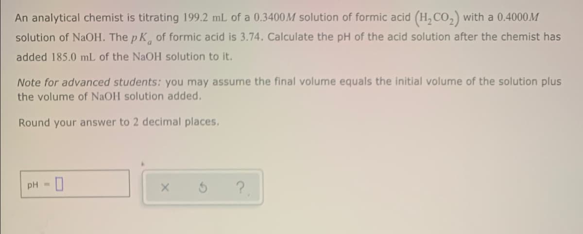 An analytical chemist is titrating 199.2 mL of a 0.3400M solution of formic acid (H, Co,) with a 0.4000M
solution of NaOH. The p K of formic acid is 3.74. Calculate the pH of the acid solution after the chemist has
added 185.0 mL of the NaOH solution to it.
Note for advanced students: you may assume the final volume equals the initial volume of the solution plus
the volume of NaOH solution added.
Round your answer to 2 decimal places.
pH =
?
