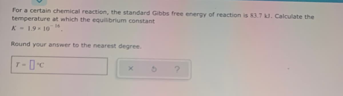 For a certain chemical reaction, the standard Gibbs free energy of reaction is 83.7 kJ. Calculate the
temperature at which the equilibrium constant
K = 1.9x 101.
Round your answer to the nearest degree.
T =
