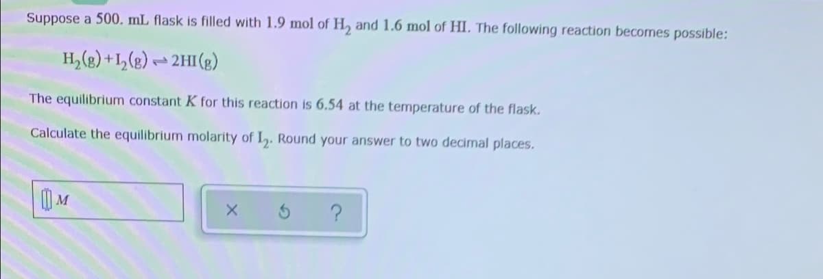 Suppose a 500. mL flask is filled with 1.9 mol of H, and 1.6 mol of HI. The following reaction becomes possible:
H, (g) +I,(g) - 2HI(g)
The equilibrium constant K for this reaction is 6.54 at the temperature of the flask.
Calculate the equilibrium molarity of L. Round your answer to two decimal places.
) M
