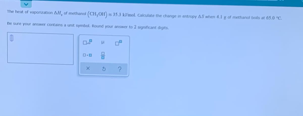 The heat of vaporization AH, of methanol (CH,OH) is 35.3 kJ/mol. Calculate the change in entropy AS when 4.1g of methanol boils at 65.0 °C.
Be sure your answer contains a unit symbol. Round your answer to 2 significant digits.
olo
