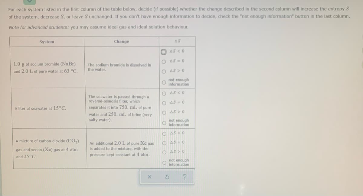 For each system listed in the first column of the table below, decide (if possible) whether the change described in the second column will increase the entropy S
of the system, decrease S, or leave S unchanged. If you don't have enough information to decide, check the "not enough information" button in the last column.
Note for advanced students: you may assume ideal gas and ideal solution behaviour,
System
Change
AS
O AS <0
O AS = 0
1.0 g of sodium bromide (NaBr)
The sodium bromide is dissolved in
the water.
and 2.0 L of pure water at 63 °C.
O AS > 0
not enough
information
O AS <0
The seawater is passed through a
reverse-osmosis filter, which
separates it into 750. mL of pure
O AS = 0
A liter of seawater at 15°C.
O AS > 0
water and 250. mL of brine (very
salty water).
not enough
O information
O AS <0
A mixture of carbon dioxide (CO,)
O AS = 0
An additional 2.0 L of pure Xe gas
is added to the mixture, with the
gas and xenon (Xe) gas at 4 atm
O AS > 0
pressure kept constant at 4 atm.
and 25°C.
not enough
information
