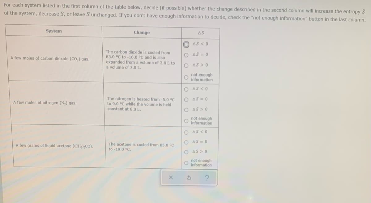 For each system listed in the first column of the table below, decide (if possible) whether the change described in the second column will increase the entropy S
of the system, decrease S, or leave S unchanged. If you don't have enough information to decide, check the "not enough information" button in the last column.
System
Change
AS
O AS < 0
The carbon dioxide is cooled from
63.0 °C to -16.0 °C and is also
expanded from a volume of 2.0L to
a volume of 7.0 L.
O AS = 0
A few moles of carbon dioxide (CO,) gas.
O AS > 0
not enough
information
O AS < 0
The nitrogen is heated from -5,0 °C
to 9.0 °C while the volume is held
O AS = 0
A few moles of nitrogen (N2) gas.
constant at 6.0 L.
O AS > 0
not enough
information
O AS < 0
A few grams of liquid acetone ((CH,),CO).
The acetone is cooled from 85.0 °C
O AS = 0
to -19.0 °C.
O AS > 0
not enough
information
