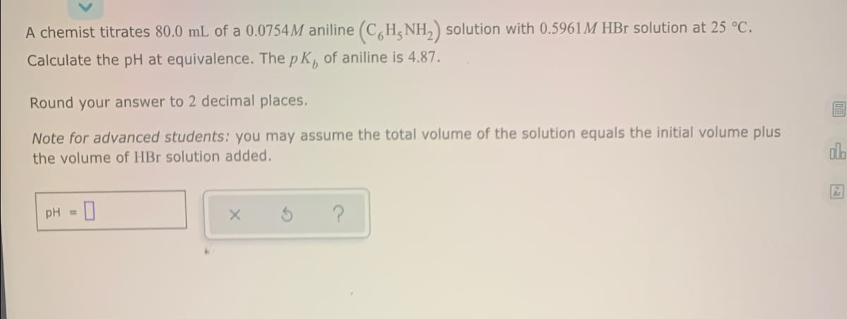 A chemist titrates 80.0 mL of a 0.0754M aniline (C,H, NH, solution with 0.5961M HBr solution at 25 °C.
Calculate the pH at equivalence. The p K, of aniline is 4.87.
Round your answer to 2 decimal places.
Note for advanced students: you may assume the total volume of the solution equals the initial volume plus
alb
the volume of HBr solution added.
pH =
