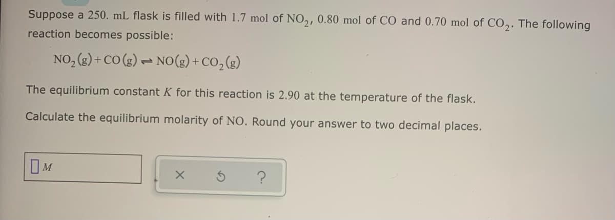 Suppose a 250. mL flask is filled with 1.7 mol of NO,, 0.80 mol of CO and 0.70 mol of CO,. The following
reaction becomes possible:
NO, (g) + CO (g) – NO(g) + CO, (g)
The equilibrium constant K for this reaction is 2.90 at the temperature of the flask.
Calculate the equilibrium molarity of NO. Round your answer to two decimal places.
OM
