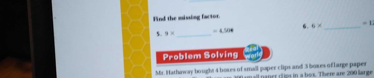 Find the missing factor.
5. 9 X
4,508
6.6x
-12
Problem Solving World
Real
Mr. Hathaway bought 4 boxes of small paper clips and 3 boxes oflarge paper
300 small paper dips in a box. There are 200 large
