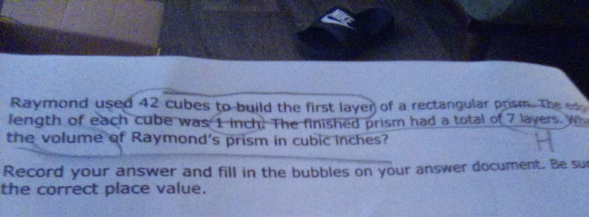 Raymond used 42 cubes to build the first layer of a rectangular prism. The ed
length of each cube was 1-inch: The finished prism had a total of 7 layers. Wha
the volume of Raymond's prism in cubic Inches?
Record your answer and fill in the bubbles on your answer document. Be sus
the correct place value.