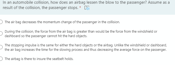 In an automobile collision, how does an airbag lessen the blow to the passenger? Assume as a
result of the collision, the passenger stops. *
O The air bag decreases the momentum change of the passenger in the collision.
During the collision, the force from the air bag is greater than would be the force from the windshield or
dashboard so the passenger cannot hit the hard objects.
The stopping impulse is the same for either the hard objects or the airbag. Unlike the windshield or dashboard,
the air bag increases the time for the slowing process and thus decreasing the average force on the passenger.
O The airbag is there to insure the seatbelt holds.
