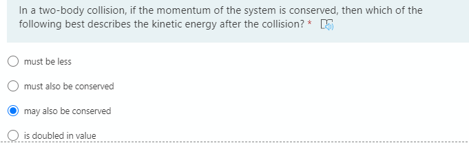 In a two-body collision, if the momentum of the system is conserved, then which of the
following best describes the kinetic energy after the collision? * 5
must be less
must also be conserved
may also be conserved
O is doubled in value
