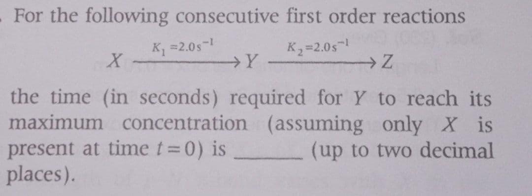 . For the following consecutive first order reactions
K =2.0s-
K =2.0s
→Y
the time (in seconds) required for Y to reach its
maximum concentration (assuming only X is
present at time t=0) is
places).
(up to two decimal
|3D
