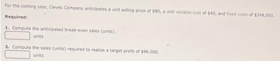 For the coming year, Cleves Company anticipates a unit selling price of $80, a unit variable cost of $40, and fixed costs of $248,000.
Required:
1. Compute the anticipated break-even sales (units).
units
2. Compute the sales (units) required to realize a target profit of $96,000.
units
