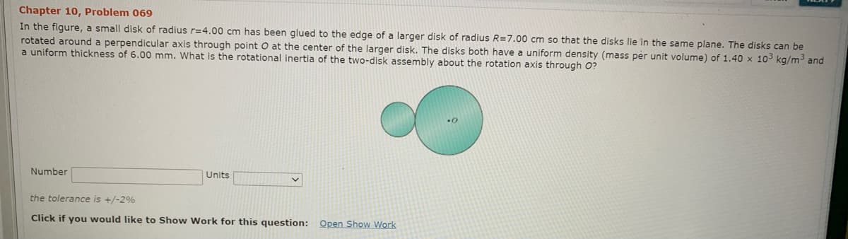 Chapter 10, Problem 069
In the figure, a small disk of radius r=4.00 cm has been glued to the edge of a larger disk of radius R=7.00 cm so that the disks lie in the same plane. The disks can be
rotated around a perpendicular axis through point O at the center of the larger disk. The disks both have a uniform density (mass per unit volume) of 1.40 x 103 kg/m3 and
a uniform thickness of 6.00 mm. What is the rotational inertia of the two-disk assembly about the rotation axis through O?
Number
Units
the tolerance is +/-2%
Click if you would like to Show Work for this question: Open Show Work
