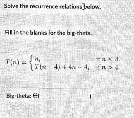 Solve the recurrence relations below.
Fill in the blanks for the big-theta.
T(n) = {
if n <4.
T(n-4) + 4n - 4, ifn > 4.
n,
Big-theta: O(
