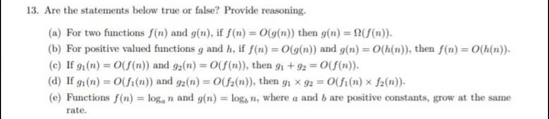 13. Are the statements below true or false? Provide reasoning.
(a) For two functions f(n) and g(n), if f(n) = O(g(n)) then g(n) = N(ƒ(n)).
(b) For positive valued functions g and h, if f(n) = O(g(n)) and g(n) = O(h(n)), then f(n) = O(h(n)).
(c) If g₁(n) = O(f(n)) and 92(n) = O(f(n)), then 9₁ +92 = O(f(n)).
(d) If gi(n) = O(fi(n)) and g2(n) = O(f2(n)), then g₁ × 92 = O(fi(n) × f2(n)).
(e) Functions f(n) = loga n and g(n) = log, n, where a and b are positive constants, grow at the same
rate.