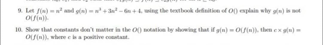 9. Let f(n) = n² and g(n) = n³ +3n²-6n +4, using the textbook definition of O() explain why g(n) is not
O(f(n)).
10. Show that constants don't matter in the O() notation by showing that if g(n) = O(f(n)), then cx g(n) =
O(f(n)), where e is a positive constant.