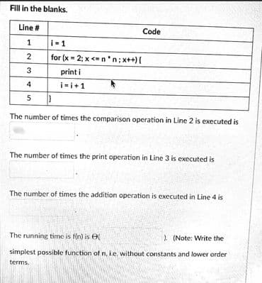 Fill in the blanks.
Line #
Code
1
i-1
2
for (x = 2; x <n 'n; x++){
3
print i
4
i-i+1
The number of times the comparison operation in Line 2 is executed is
The number of times the print operation in Line 3 is executed is
The number of times the addition operation is executed in Line 4 is
The running time is fin) is e
). (Note: Write the
simplest possible function of n, ie, without constants and lower order
terms.
