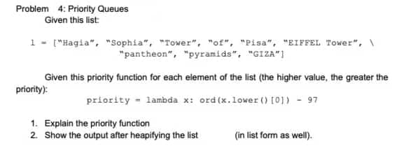 Problem 4: Priority Queues
Given this list:
1 = ["Hagia", "Sophia", "Tower", "of", "Pisa", "EIFFEL Tower", \
"pantheon", "pyramids", "GIZA"]
Given this priority function for each element of the list (the higher value, the greater the
príority):
priority = lambda x: ord (x.lower () [0]) - 97
1. Explain the priority function
2. Show the output after heapifying the list
(in list form as well).
